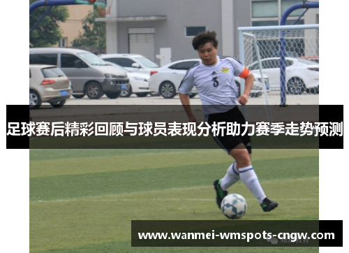 足球赛后精彩回顾与球员表现分析助力赛季走势预测