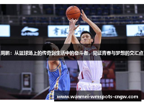 周鹏：从篮球场上的传奇到生活中的奋斗者，见证青春与梦想的交汇点