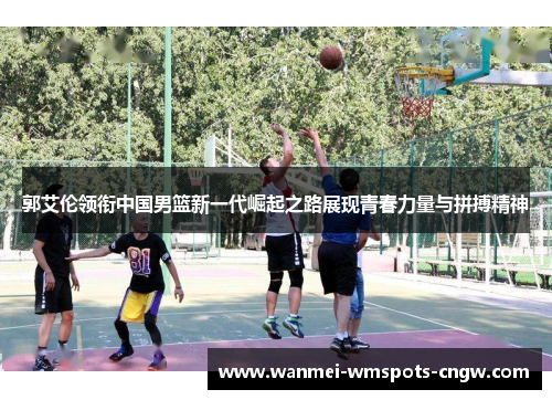 郭艾伦领衔中国男篮新一代崛起之路展现青春力量与拼搏精神