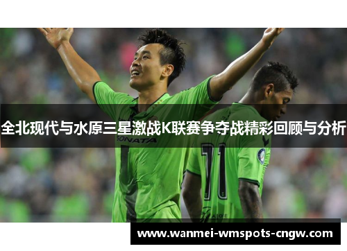 全北现代与水原三星激战K联赛争夺战精彩回顾与分析